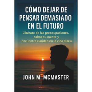 McMaster, John M Cómo dejar de pensar demasiado en el futuro: Libérate de las preocupaciones, calma tu mente y encuentra claridad en la vida diaria. McMaster, John M Cómo dejar de pensar demasiado en el futuro: Libérate de las preocupaciones, calma tu mente y encuentra claridad en la vida diaria.