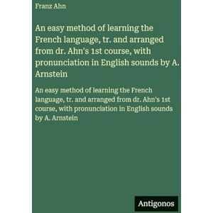 Ahn, Franz An easy method of learning the French language, tr. and arranged from dr. Ahn's 1st course, with pronunciation in English sounds by A. Arnstein: An ... from dr. Ahn's 1st course, with pronunciation Ahn, Franz An easy method of learning the French language, tr. and arranged from dr. Ahn's 1st course, with pronunciation in English sounds by A. Arnstein: An ... from dr. Ahn's 1st course, with pronunciation
