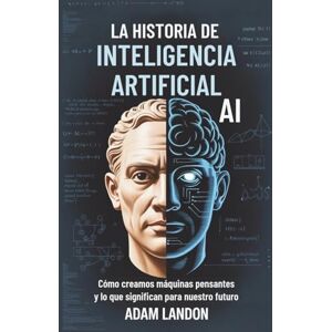 Landon, Adam LA HISTORIA DE INTELIGENCIA ARTIFICIAL (AI): Cómo creamos máquinas pensantes y lo que significan para nuestro futuro Landon, Adam LA HISTORIA DE INTELIGENCIA ARTIFICIAL (AI): Cómo creamos máquinas pensantes y lo que significan para nuestro futuro