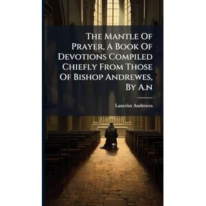 The Mantle Of Prayer, A Book Of Devotions Compiled Chiefly From Those Of Bishop Andrewes, By A.n The Mantle Of Prayer, A Book Of Devotions Compiled Chiefly From Those Of Bishop Andrewes, By A.n