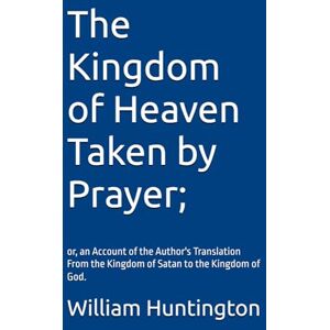 Huntington, William The Kingdom of Heaven Taken by Prayer;: or, an Account of the Author's Translation From the Kingdom of Satan to the Kingdom of God. With an autobiography of his life by William Huntington, S.S. Huntington, William The Kingdom of Heaven Taken by Prayer;: or, an Account of the Author's Translation From the Kingdom of Satan to the Kingdom of God. With an autobiography of his life by William Huntington, S.S.