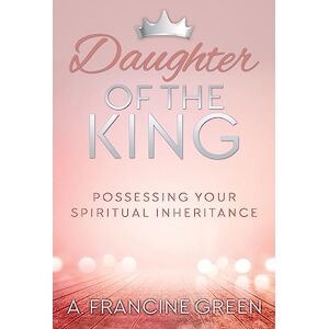 Green, Dr. A. Francine Daughter of the King: Possessing Your Spiritual Inheritance Green, Dr. A. Francine Daughter of the King: Possessing Your Spiritual Inheritance