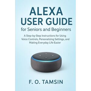 TAMSIN, F. O. Alexa User Guide for Seniors and Beginners: A Step-by-Step Instructions for Using Voice Controls, Personalizing Settings, and Making Everyday Life Easier TAMSIN, F. O. Alexa User Guide for Seniors and Beginners: A Step-by-Step Instructions for Using Voice Controls, Personalizing Settings, and Making Everyday Life Easier