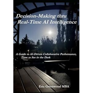 Greenwood MBA, Mr Robert Eric Decision-Making thru Real-Time AI Intelligence: A Guide to AI-Driven Collaborative Performance, Time to See in the Dark Greenwood MBA, Mr Robert Eric Decision-Making thru Real-Time AI Intelligence: A Guide to AI-Driven Collaborative Performance, Time to See in the Dark