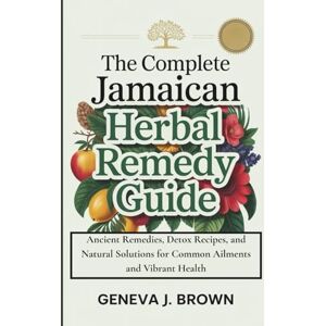 J. Brown, Geneva THE COMPLETE JAMAICAN HERBAL REMEDY GUIDE: Ancient Remedies, Detox Recipes, and Natural Solutions for Common Ailments and Vibrant Health J. Brown, Geneva THE COMPLETE JAMAICAN HERBAL REMEDY GUIDE: Ancient Remedies, Detox Recipes, and Natural Solutions for Common Ailments and Vibrant Health