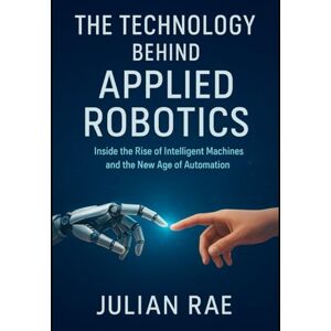 Rae, Julian The Technology Behind Applied Robotics: Inside the Rise of Intelligent Machines and the New Age of Automation Rae, Julian The Technology Behind Applied Robotics: Inside the Rise of Intelligent Machines and the New Age of Automation