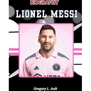 Ault, Gregory L. BIOGRAPHY OF LIONEL MESSI: A Journey of Genius, Grit, and Greatness (Born to Play: Modern Football Icons) Ault, Gregory L. BIOGRAPHY OF LIONEL MESSI: A Journey of Genius, Grit, and Greatness (Born to Play: Modern Football Icons)
