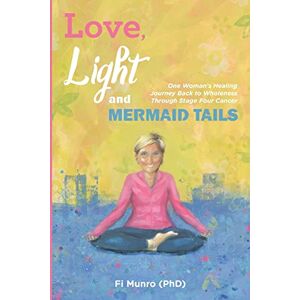Munro PhD, Fi Love, Light and Mermaid Tails: One Woman's Healing Journey Back to Wholeness Through Stage Four Cancer Munro PhD, Fi Love, Light and Mermaid Tails: One Woman's Healing Journey Back to Wholeness Through Stage Four Cancer