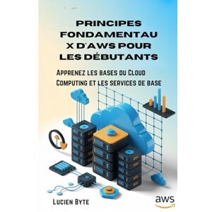 Byte, Lucien Principes fondamentaux d'AWS pour les débutants: Apprenez les bases du Cloud Computing et les services de base Byte, Lucien Principes fondamentaux d'AWS pour les débutants: Apprenez les bases du Cloud Computing et les services de base