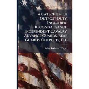 Wagner, Arthur Lockwood A Catechism Of Outpost Duty, Including Reconnaissance, Independent Cavalry, Advance Guards, Rear Guards, Outposts, Etc Wagner, Arthur Lockwood A Catechism Of Outpost Duty, Including Reconnaissance, Independent Cavalry, Advance Guards, Rear Guards, Outposts, Etc