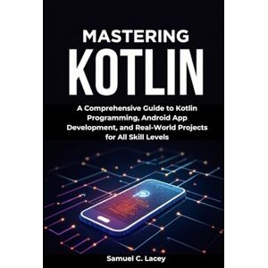 C. Lacey, Samuel Mastering Kotlin: A Comprehensive Guide to Kotlin Programming, Android App Development, and Real-World Projects for All Skill Levels C. Lacey, Samuel Mastering Kotlin: A Comprehensive Guide to Kotlin Programming, Android App Development, and Real-World Projects for All Skill Levels
