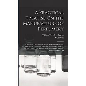 Brannt, William Theodore A Practical Treatise On the Manufacture of Perfumery: Comprising Directions for Making All Kinds of Perfumes, Sachet Powders, Fumigating Materials, ... Volatile Oils, Balsams, Resins, and Other Na Brannt, William Theodore A Practical Treatise On the Manufacture of Perfumery: Comprising Directions for Making All Kinds of Perfumes, Sachet Powders, Fumigating Materials, ... Volatile Oils, Balsams, Resins, and Other Na