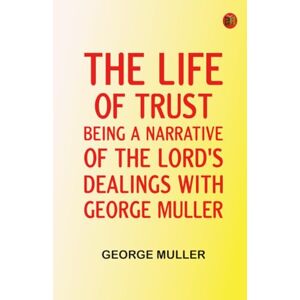 George Muller The Life of Trust: Being a Narrative of the Lord's Dealings With George Muller The Life of Trust: Being a Narrative of the Lord's Dealings With