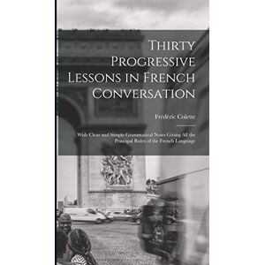 Colette, Frédéric Thirty Progressive Lessons in French Conversation: With Clear and Simple Grammatical Notes Giving All the Principal Rules of the French Language Colette, Frédéric Thirty Progressive Lessons in French Conversation: With Clear and Simple Grammatical Notes Giving All the Principal Rules of the French Language