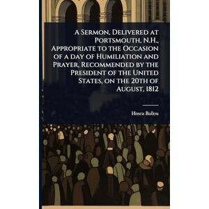 Ballou, Hosea A Sermon, Delivered at Portsmouth, N.H., Appropriate to the Occasion of a day of Humiliation and Prayer, Recommended by the President of the United States, on the 20th of August, 1812 Ballou, Hosea A Sermon, Delivered at Portsmouth, N.H., Appropriate to the Occasion of a day of Humiliation and Prayer, Recommended by the President of the United States, on the 20th of August, 1812