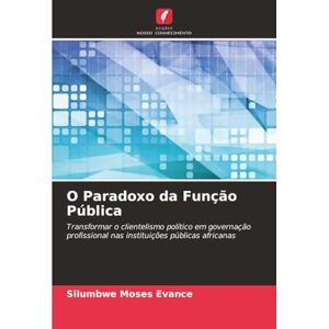 Moses Evance, Silumbwe O Paradoxo da Função Pública: Transformar o clientelismo político em governação profissional nas instituições públicas africanas Moses Evance, Silumbwe O Paradoxo da Função Pública: Transformar o clientelismo político em governação profissional nas instituições públicas africanas