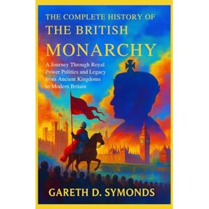 D. Symonds, Gareth The Complete History of the British Monarchy: A Journey Through Royal Power Politics and Legacy from Ancient Kingdoms to Modern Britain D. Symonds, Gareth The Complete History of the British Monarchy: A Journey Through Royal Power Politics and Legacy from Ancient Kingdoms to Modern Britain