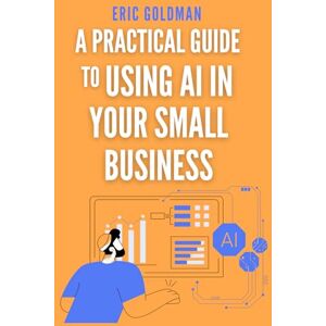 Goldman, Eric A Practical Guide To Using AI In Your Small Business: Discover How Ai Can Be Accessible, User-Friendly, And A Powerful Tool For Your Business Goldman, Eric A Practical Guide To Using AI In Your Small Business: Discover How Ai Can Be Accessible, User-Friendly, And A Powerful Tool For Your Business