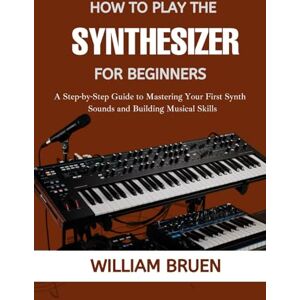 Bruen, William How To Play The Synthesizer For Beginners: A Step-By-Step Guide To Mastering Your First Synth Sounds And Building Musical Skills Bruen, William How To Play The Synthesizer For Beginners: A Step-By-Step Guide To Mastering Your First Synth Sounds And Building Musical Skills