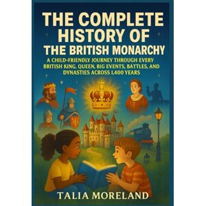 MORELAND, TALIA THE COMPLETE HISTORY OF THE BRITISH MONARCHY: A CHILD-FRIENDLY JOURNEY THROUGH EVERY BRITISH KING, QUEEN, BIG EVENTS, BATTLES, AND DYNASTIES ACROSS 1,400 YEARS MORELAND, TALIA THE COMPLETE HISTORY OF THE BRITISH MONARCHY: A CHILD-FRIENDLY JOURNEY THROUGH EVERY BRITISH KING, QUEEN, BIG EVENTS, BATTLES, AND DYNASTIES ACROSS 1,400 YEARS