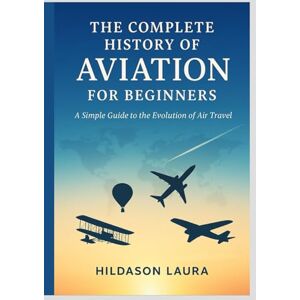 LAURA, HILDASON THE COMPLETE HISTORY OF AVIATION FOR BEGINNERS: A SIMPLE GUIDE TO THE EVOLUTION OF AIR TRAVEL LAURA, HILDASON THE COMPLETE HISTORY OF AVIATION FOR BEGINNERS: A SIMPLE GUIDE TO THE EVOLUTION OF AIR TRAVEL