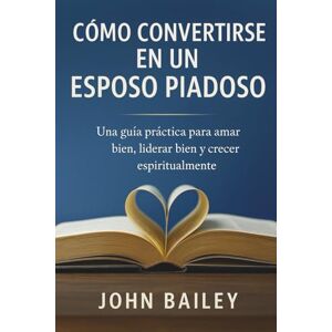 Bailey, John CÓMO CONVERTIRSE EN UN ESPOSO PIADOSO: Una guía práctica para amar bien, liderar bien y crecer espiritualmente Bailey, John CÓMO CONVERTIRSE EN UN ESPOSO PIADOSO: Una guía práctica para amar bien, liderar bien y crecer espiritualmente