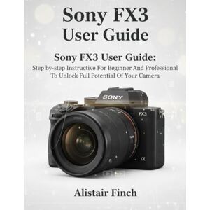 Finch, Alistair Sony FX3 User Guide: Step-by-step Instructive For Beginner And Professional To Unlock Full Potential Of Your Camera Finch, Alistair Sony FX3 User Guide: Step-by-step Instructive For Beginner And Professional To Unlock Full Potential Of Your Camera