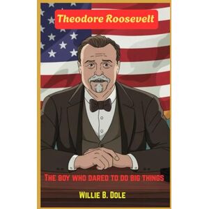 B. Dole, Willie Theodore Roosevelt: The boy who dared to do big things: How a Curious Kid Became America’s Boldest President B. Dole, Willie Theodore Roosevelt: The boy who dared to do big things: How a Curious Kid Became America’s Boldest President