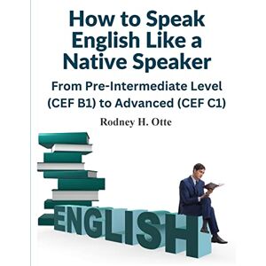 Rodney H Otte How to Speak English Like a Native Speaker: From Pre-Intermediate Level (CEF B1) to Advanced (CEF C1) Rodney H Otte How to Speak English Like a Native Speaker: From Pre-Intermediate Level (CEF B1) to Advanced (CEF C1)