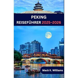 K.Williams, Mack PEKING REISEFÜHRER 2025-2026: Peking wie ein Einheimischer – Geheimtipps, Streetfood-Abenteuer und wichtige Reisetipps K.Williams, Mack PEKING REISEFÜHRER 2025-2026: Peking wie ein Einheimischer – Geheimtipps, Streetfood-Abenteuer und wichtige Reisetipps