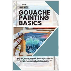 Robert, Steven GOUACHE PAINTING BASICS: An Expert Guide to Mastering Gouache Painting: From its Techniques, Color Mixing, Projects, Tips and Step-by-Step Tutorials for Beginners and Beyond. Robert, Steven GOUACHE PAINTING BASICS: An Expert Guide to Mastering Gouache Painting: From its Techniques, Color Mixing, Projects, Tips and Step-by-Step Tutorials for Beginners and Beyond.