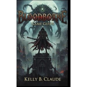 Claude, Kelly B Bloodborne: Game Guide: Mastering Yharnam, Combat, and Survival from Novice to Expert Claude, Kelly B Bloodborne: Game Guide: Mastering Yharnam, Combat, and Survival from Novice to Expert