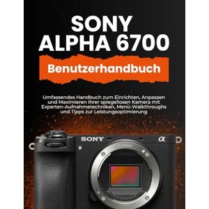 WILLIAMS, PETER T. SONY ALPHA 6700 BENUTZERHANDBUCH: Umfassendes Handbuch zum Einrichten, Anpassen und Maximieren Ihrer spiegellosen Kamera mit ... und Tipps zur Leistungsoptimierung WILLIAMS, PETER T. SONY ALPHA 6700 BENUTZERHANDBUCH: Umfassendes Handbuch zum Einrichten, Anpassen und Maximieren Ihrer spiegellosen Kamera mit ... und Tipps zur Leistungsoptimierung