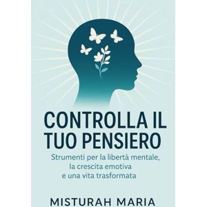 Maria, Misturah CONTROLLA IL TUO PENSIERO: Strumenti per la libertà mentale, la crescita emotiva e una vita trasformata Maria, Misturah CONTROLLA IL TUO PENSIERO: Strumenti per la libertà mentale, la crescita emotiva e una vita trasformata