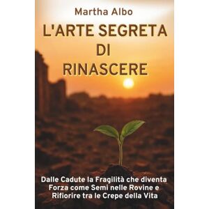 Albo, Martha L'ARTE SEGRETA DI RINASCERE: Dalle Cadute la Fragilità che diventa Forza come Semi nelle Rovine e Rifiorire tra le Crepe della Vita Albo, Martha L'ARTE SEGRETA DI RINASCERE: Dalle Cadute la Fragilità che diventa Forza come Semi nelle Rovine e Rifiorire tra le Crepe della Vita