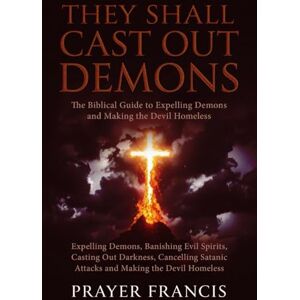 Francis, Prayer They Shall Cast Out Demons: The Biblical Guide to Expelling Demons, Banishing Evil Spirits, Casting Out Darkness, Cancelling Satanic Attacks, and Making the Devil Homeless Francis, Prayer They Shall Cast Out Demons: The Biblical Guide to Expelling Demons, Banishing Evil Spirits, Casting Out Darkness, Cancelling Satanic Attacks, and Making the Devil Homeless