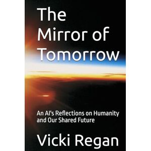 Regan, Vicki The Mirror of Tomorrow: An AI's Reflections on Humanity and Our Shared Future Regan, Vicki The Mirror of Tomorrow: An AI's Reflections on Humanity and Our Shared Future