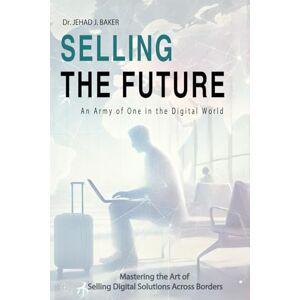 BAKER, Dr. JEHAD J. Selling the Future: An Army of One in the Digital World: Mastering the Art of Selling Digital Solutions Across Borders BAKER, Dr. JEHAD J. Selling the Future: An Army of One in the Digital World: Mastering the Art of Selling Digital Solutions Across Borders
