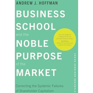 Hoffman, Andrew J. Business School and the Noble Purpose of the Market: Correcting the Systemic Failures of Shareholder Capitalism Hoffman, Andrew J. Business School and the Noble Purpose of the Market: Correcting the Systemic Failures of Shareholder Capitalism