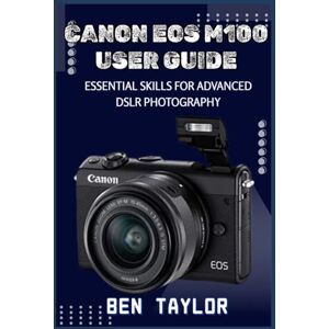 Taylor CANON EOS M100 USER GUIDE: ESSENTIAL SKILLS FOR ADVANCED DSLR PHOTOGRAPHY Taylor CANON EOS M100 USER GUIDE: ESSENTIAL SKILLS FOR ADVANCED DSLR PHOTOGRAPHY