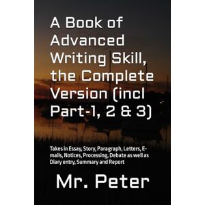 Peter, Mr. A Book of Advanced Writing Skill, the Complete Version (incl Part-1, 2 & 3): Takes in Essay, Story, Paragraph, Letters, E-mails, Notices, Processing, Debate as well as Diary entry, Summary and Report Peter, Mr. A Book of Advanced Writing Skill, the Complete Version (incl Part-1, 2 & 3): Takes in Essay, Story, Paragraph, Letters, E-mails, Notices, Processing, Debate as well as Diary entry, Summary and Report