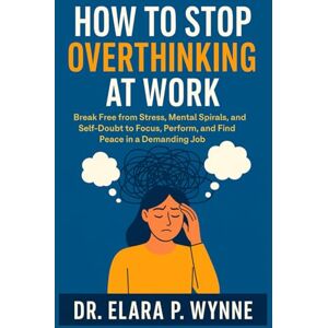 Wynne, Dr. Elara P. HOW TO STOP OVERTHINKING AT WORK: Break Free from Stress, Mental Spirals, and Self-Doubt to Focus, Perform, and Find Peace in a Demanding Job Wynne, Dr. Elara P. HOW TO STOP OVERTHINKING AT WORK: Break Free from Stress, Mental Spirals, and Self-Doubt to Focus, Perform, and Find Peace in a Demanding Job