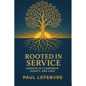 LEFEBVRE, PAUL ROOTED IN SERVICE: LESSONS IN LEADERSHIP, LEGACY, AND LOVE LEFEBVRE, PAUL ROOTED IN SERVICE: LESSONS IN LEADERSHIP, LEGACY, AND LOVE