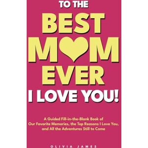 James, Olivia To the Best Mom Ever: I Love You! A Guided Fill-in-the-Blank Book of Our Favorite Memories, the Top Reasons I Love You, and All the Adventure Still to Come James, Olivia To the Best Mom Ever: I Love You! A Guided Fill-in-the-Blank Book of Our Favorite Memories, the Top Reasons I Love You, and All the Adventure Still to Come