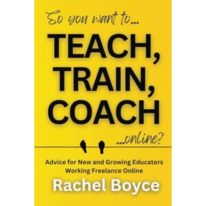 Boyce, Rachel Teach, Train, Coach: Advice for New and Growing Educators Working Freelance Online Boyce, Rachel Teach, Train, Coach: Advice for New and Growing Educators Working Freelance Online