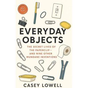 Lowell, Casey Everyday Objects: The Secret Lives of the Paperclip and Nine Other Mundane Inventions Lowell, Casey Everyday Objects: The Secret Lives of the Paperclip and Nine Other Mundane Inventions