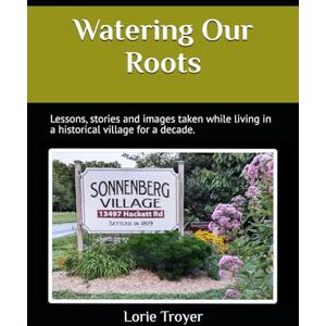 Troyer, Lorie Watering Our Roots: Lessons, stories, and images from living in a Historical Village for a decade Troyer, Lorie Watering Our Roots: Lessons, stories, and images from living in a Historical Village for a decade
