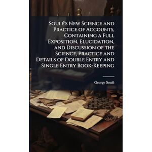 Soulé, George Soulé's New Science and Practice of Accounts, Containing a Full Exposition, Elucidation, and Discussion of the Science, Practice and Details of Double Entry and Single Entry Book-Keeping Soulé, George Soulé's New Science and Practice of Accounts, Containing a Full Exposition, Elucidation, and Discussion of the Science, Practice and Details of Double Entry and Single Entry Book-Keeping
