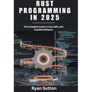 Sutton, Ryan Rust Programming in 2025: The Complete Guide to Fast, Safe, and Scalable Software Sutton, Ryan Rust Programming in 2025: The Complete Guide to Fast, Safe, and Scalable Software
