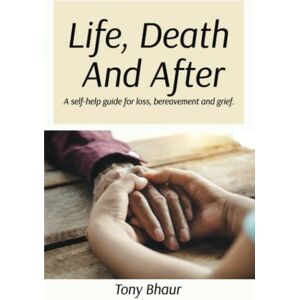 Bhaur, Tony Life, Death And After: A self-help guide for loss, bereavement and grief Bhaur, Tony Life, Death And After: A self-help guide for loss, bereavement and grief